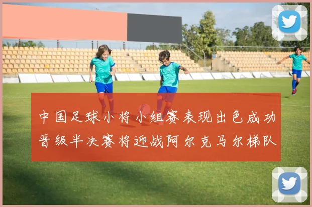 中国足球小将小组赛表现出色成功晋级半决赛将迎战阿尔克马尔梯队