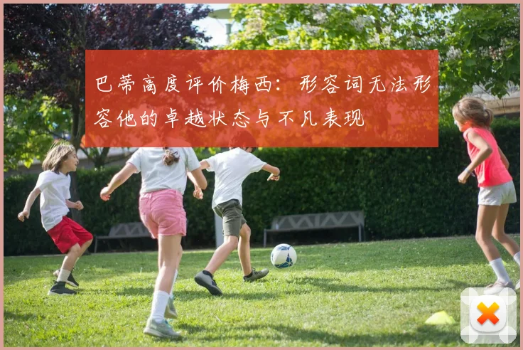 巴蒂高度评价梅西：形容词无法形容他的卓越状态与不凡表现