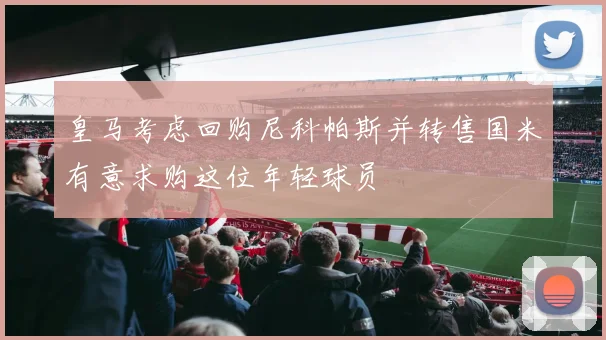 皇马考虑回购尼科帕斯并转售国米有意求购这位年轻球员