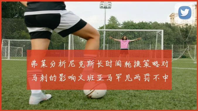 弗莱分析尼克斯长时间轮换策略对马刺的影响文班亚马罕见两罚不中引发关注