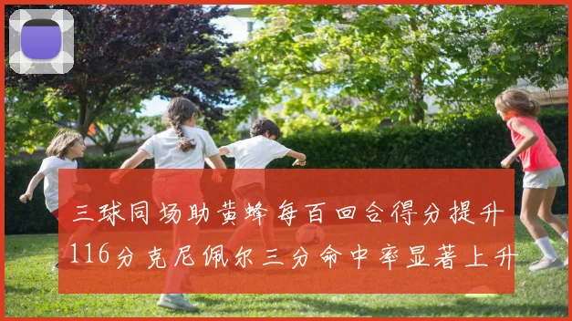 三球同场助黄蜂每百回合得分提升116分克尼佩尔三分命中率显著上升近10