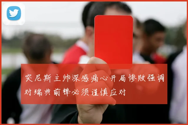 突尼斯主帅深感痛心开局惨败强调对瑞典前锋必须谨慎应对