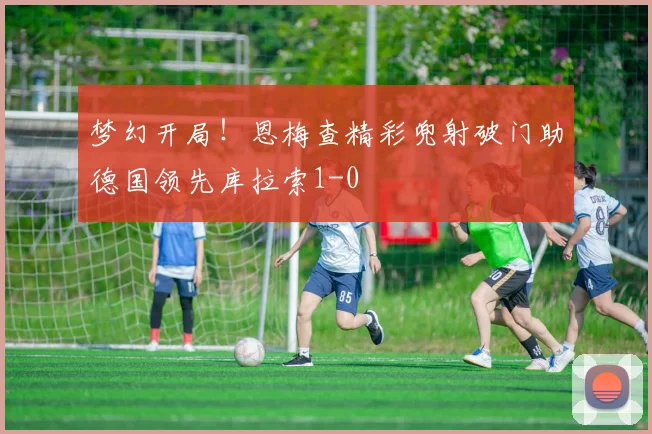 梦幻开局！恩梅查精彩兜射破门助德国领先库拉索1-0