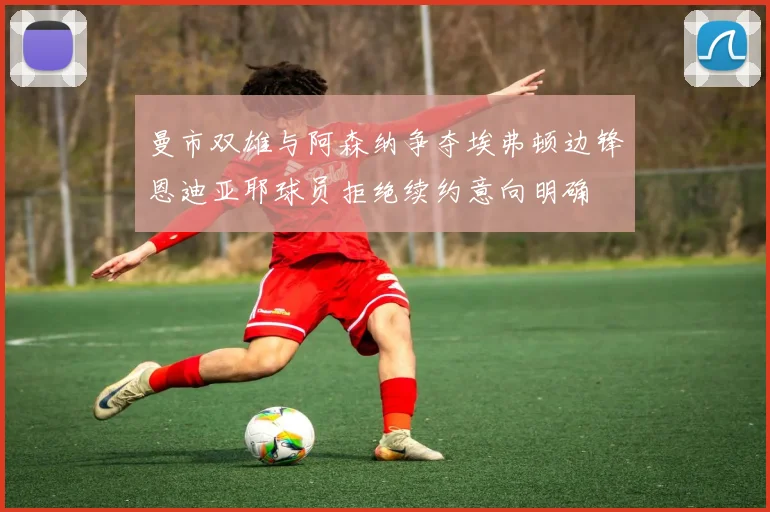 曼市双雄与阿森纳争夺埃弗顿边锋恩迪亚耶球员拒绝续约意向明确