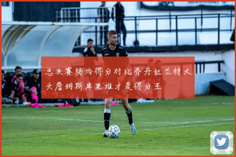总决赛场均得分对比乔丹杜兰特大头詹姆斯库里谁才是得分王