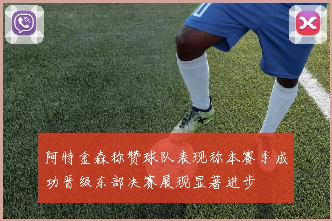 阿特金森称赞球队表现称本赛季成功晋级东部决赛展现显著进步