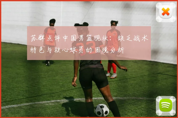 苏群点评中国男篮现状：缺乏战术特色与核心球员的困境分析
