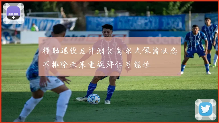 穆勒退役后计划打高尔夫保持状态不排除未来重返拜仁可能性