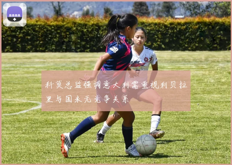 科莫总监强调意大利需重视利贝拉里与国米无竞争关系