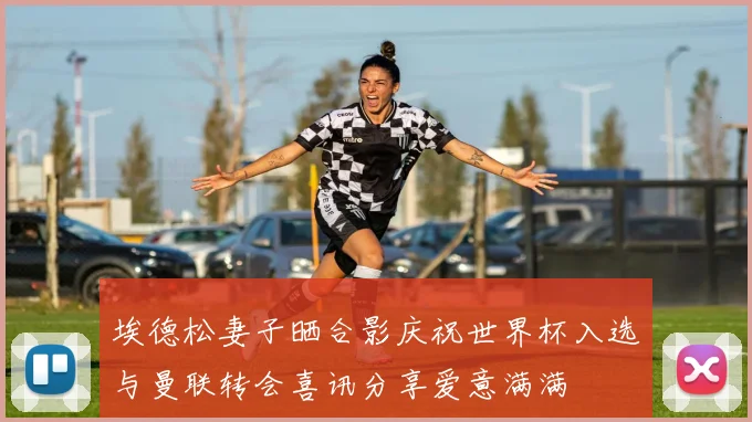 埃德松妻子晒合影庆祝世界杯入选与曼联转会喜讯分享爱意满满