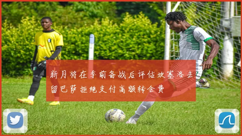 新月将在季前备战后评估坎塞洛去留巴萨拒绝支付高额转会费