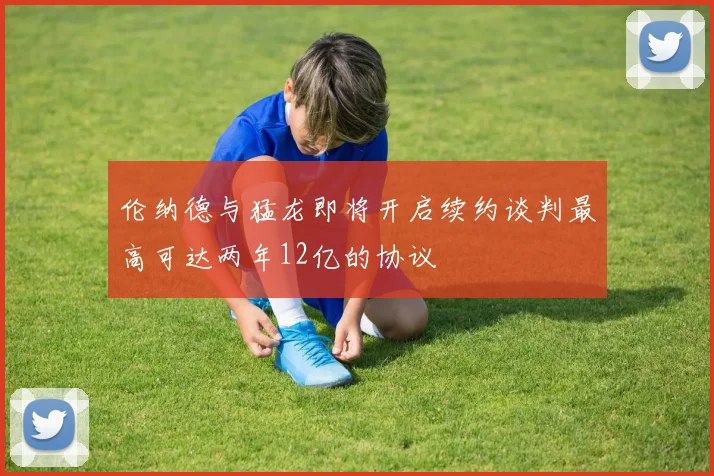 伦纳德与猛龙即将开启续约谈判最高可达两年12亿的协议