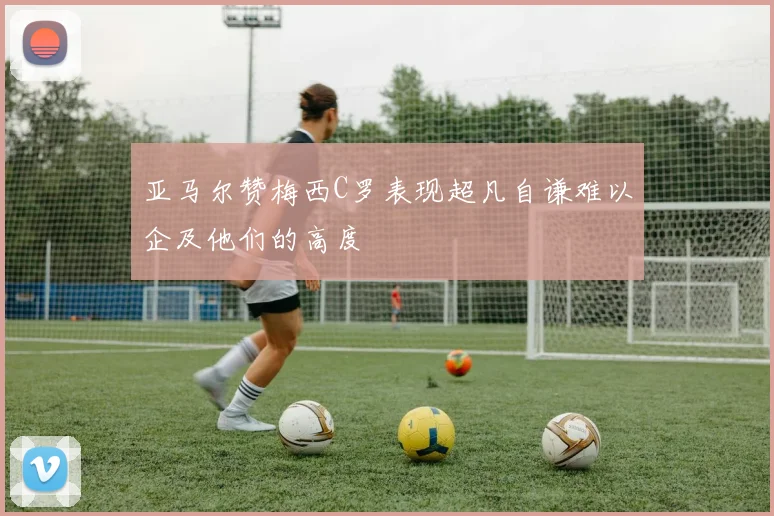 亚马尔赞梅西C罗表现超凡自谦难以企及他们的高度