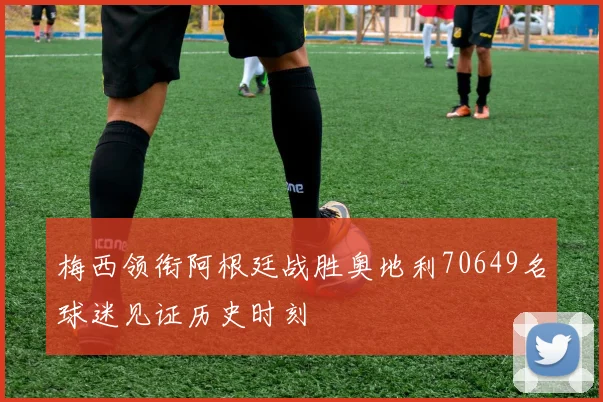 梅西领衔阿根廷战胜奥地利70649名球迷见证历史时刻