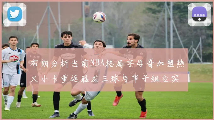 布朗分析当前NBA格局字母哥加盟热火小卡重返猛龙三球与华子组合实力强劲